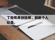 亚博体育-丁俊晖再创佳绩，刷新个人纪录。