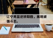 yabo-辽宁男篮逆转取胜，展现顽强斗志。