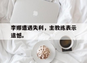 亚博-李娜遭遇失利，主教练表示遗憾。