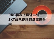 亚博体育-RNG再次上演让二追三，SKT战队逆境翻盘震惊全网