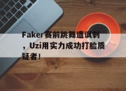 亚博-Faker赛前跳舞遭讽刺，Uzi用实力成功打脸质疑者！