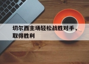 亚博体育-切尔西主场轻松战胜对手，取得胜利