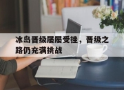 亚博体育-冰岛晋级屡屡受挫，晋级之路仍充满挑战