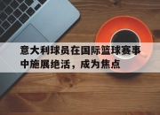 yabo-意大利球员在国际篮球赛事中施展绝活，成为焦点