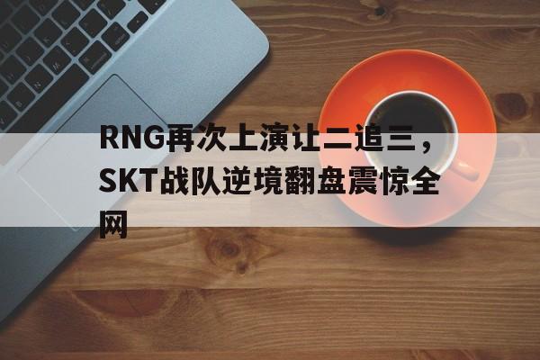 RNG再次上演让二追三，SKT战队逆境翻盘震惊全网