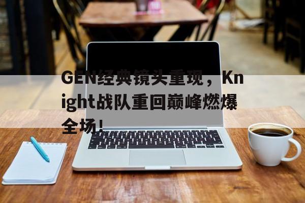 GEN经典镜头重现，Knight战队重回巅峰燃爆全场！