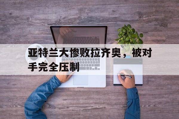 亚特兰大惨败拉齐奥，被对手完全压制
